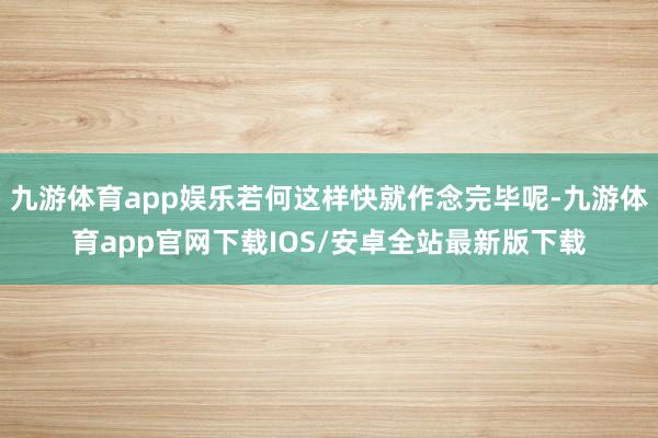 九游体育app娱乐若何这样快就作念完毕呢-九游体育app官网下载IOS/安卓全站最新版下载