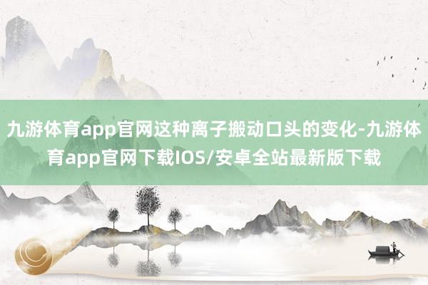 九游体育app官网这种离子搬动口头的变化-九游体育app官网下载IOS/安卓全站最新版下载