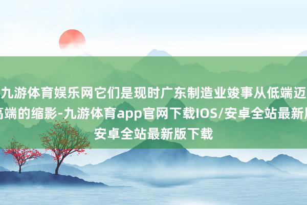 九游体育娱乐网它们是现时广东制造业竣事从低端迈向中高端的缩影-九游体育app官网下载IOS/安卓全站最新版下载