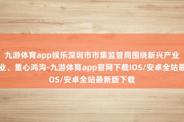 九游体育app娱乐深圳市市集监管局围绕新兴产业、重心行业、重心鸿沟-九游体育app官网下载IOS/安卓全站最新版下载