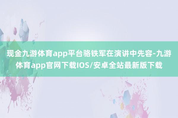 现金九游体育app平台　　骆铁军在演讲中先容-九游体育app官网下载IOS/安卓全站最新版下载