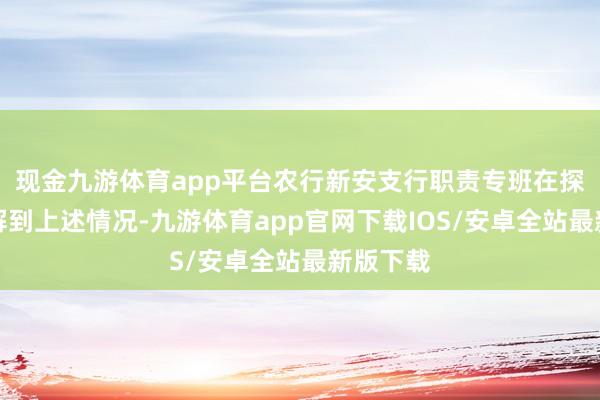 现金九游体育app平台农行新安支行职责专班在探望中了解到上述情况-九游体育app官网下载IOS/安卓全站最新版下载