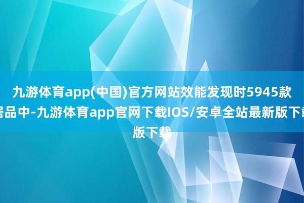 九游体育app(中国)官方网站效能发现时5945款居品中-九游体育app官网下载IOS/安卓全站最新版下载