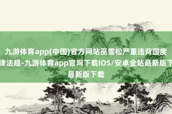 九游体育app(中国)官方网站巫雪松严重违背国度法律法规-九游体育app官网下载IOS/安卓全站最新版下载