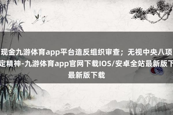 现金九游体育app平台造反组织审查；无视中央八项规定精神-九游体育app官网下载IOS/安卓全站最新版下载