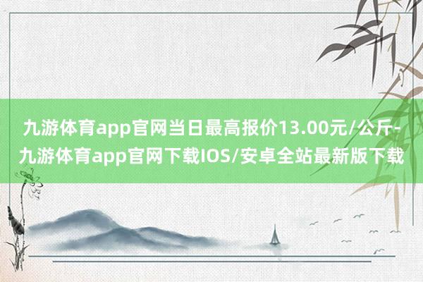九游体育app官网当日最高报价13.00元/公斤-九游体育app官网下载IOS/安卓全站最新版下载