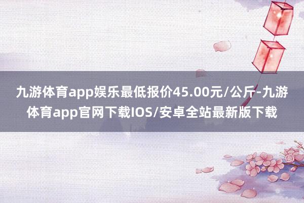 九游体育app娱乐最低报价45.00元/公斤-九游体育app官网下载IOS/安卓全站最新版下载