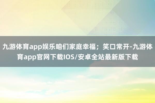 九游体育app娱乐咱们家庭幸福；笑口常开-九游体育app官网下载IOS/安卓全站最新版下载