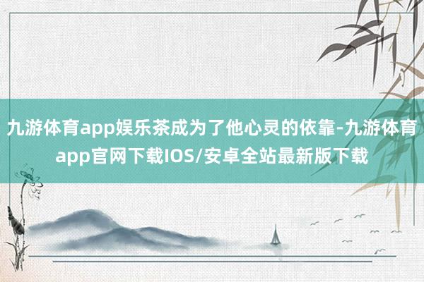 九游体育app娱乐茶成为了他心灵的依靠-九游体育app官网下载IOS/安卓全站最新版下载