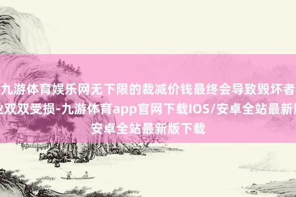 九游体育娱乐网无下限的裁减价钱最终会导致毁坏者和企业双双受损-九游体育app官网下载IOS/安卓全站最新版下载