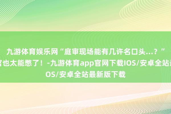 九游体育娱乐网“庭审现场能有几许名口头...？”哈哈哈法官也太能憋了！-九游体育app官网下载IOS/安卓全站最新版下载