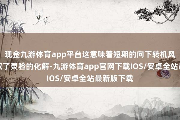 现金九游体育app平台这意味着短期的向下转机风险照旧获取了灵验的化解-九游体育app官网下载IOS/安卓全站最新版下载