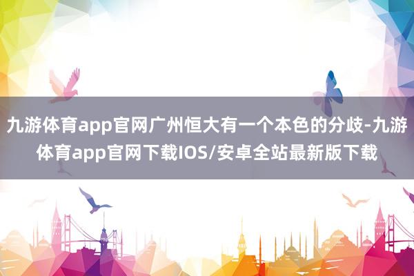 九游体育app官网广州恒大有一个本色的分歧-九游体育app官网下载IOS/安卓全站最新版下载