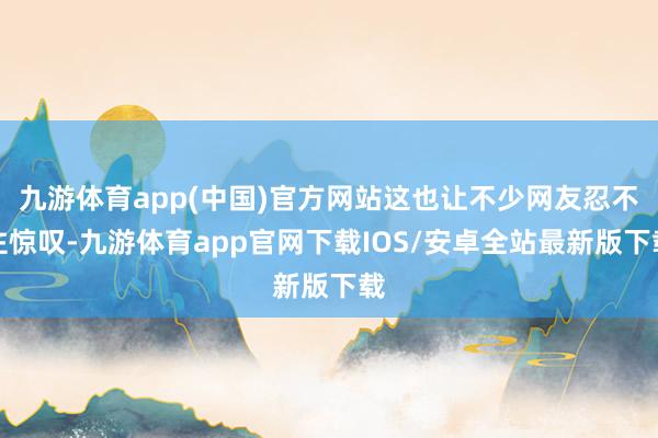 九游体育app(中国)官方网站这也让不少网友忍不住惊叹-九游体育app官网下载IOS/安卓全站最新版下载