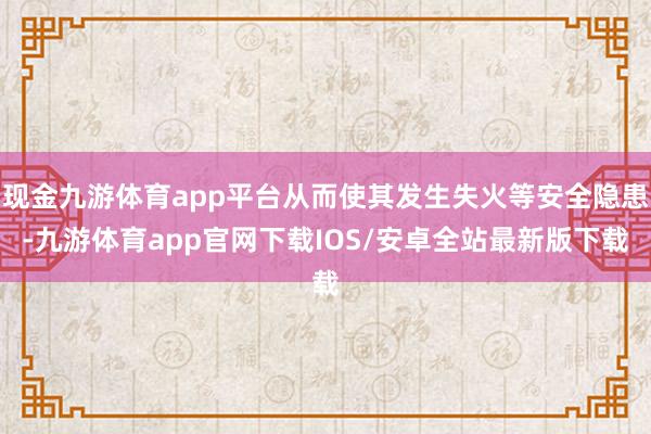 现金九游体育app平台从而使其发生失火等安全隐患-九游体育app官网下载IOS/安卓全站最新版下载