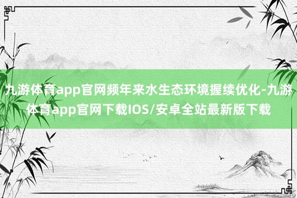 九游体育app官网频年来水生态环境握续优化-九游体育app官网下载IOS/安卓全站最新版下载