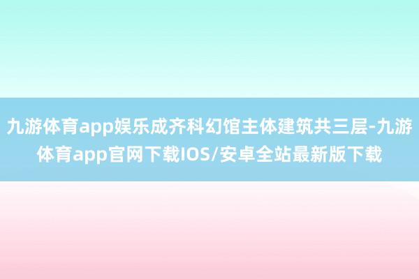 九游体育app娱乐成齐科幻馆主体建筑共三层-九游体育app官网下载IOS/安卓全站最新版下载