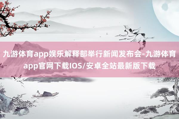 九游体育app娱乐解释部举行新闻发布会-九游体育app官网下载IOS/安卓全站最新版下载