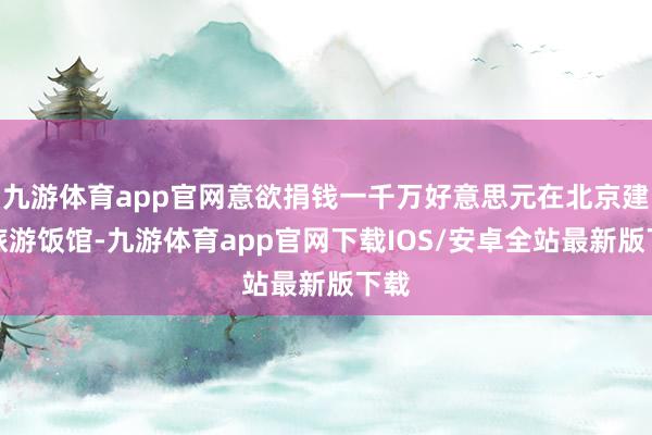 九游体育app官网意欲捐钱一千万好意思元在北京建造旅游饭馆-九游体育app官网下载IOS/安卓全站最新版下载
