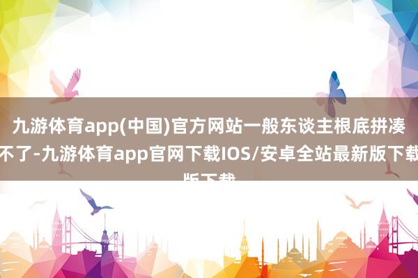 九游体育app(中国)官方网站一般东谈主根底拼凑不了-九游体育app官网下载IOS/安卓全站最新版下载
