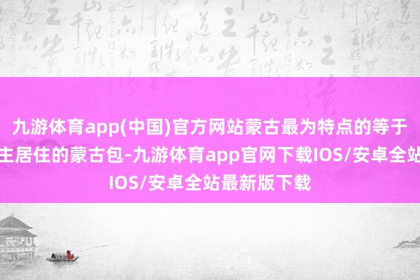 九游体育app(中国)官方网站蒙古最为特点的等于蒙古东说念主居住的蒙古包-九游体育app官网下载IOS/安卓全站最新版下载