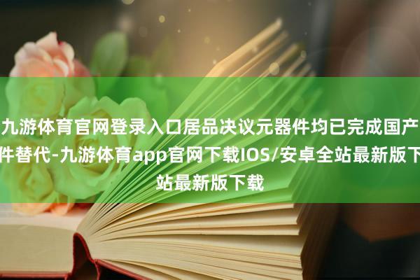 九游体育官网登录入口居品决议元器件均已完成国产器件替代-九游体育app官网下载IOS/安卓全站最新版下载
