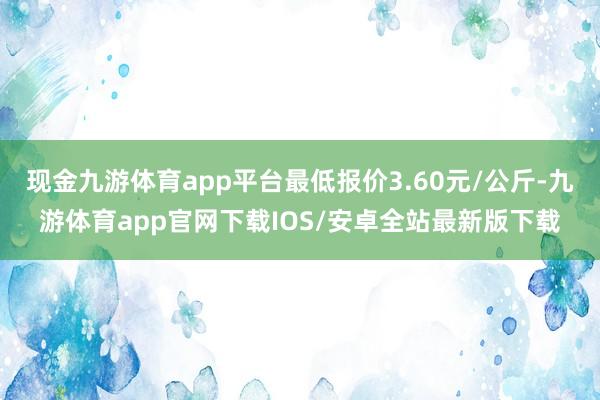 现金九游体育app平台最低报价3.60元/公斤-九游体育app官网下载IOS/安卓全站最新版下载