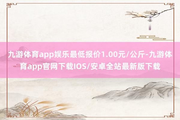 九游体育app娱乐最低报价1.00元/公斤-九游体育app官网下载IOS/安卓全站最新版下载
