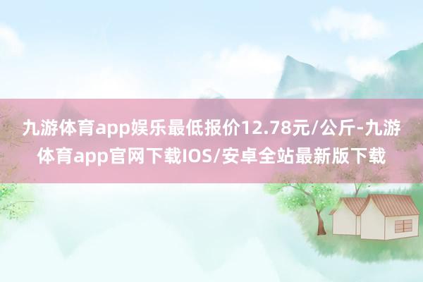 九游体育app娱乐最低报价12.78元/公斤-九游体育app官网下载IOS/安卓全站最新版下载