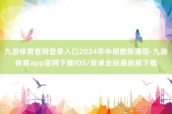 九游体育官网登录入口2024年中期敷陈涌现-九游体育app官网下载IOS/安卓全站最新版下载