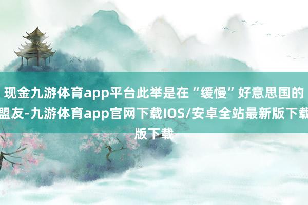现金九游体育app平台此举是在“缓慢”好意思国的盟友-九游体育app官网下载IOS/安卓全站最新版下载