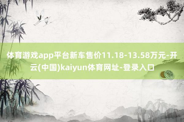 体育游戏app平台新车售价11.18-13.58万元-开云(中国)kaiyun体育网址-登录入口