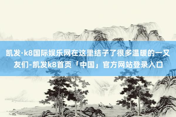 凯发·k8国际娱乐网在这里结子了很多温暖的一又友们-凯发k8首页「中国」官方网站登录入口