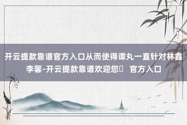 开云提款靠谱官方入口从而使得谭丸一直针对林鑫李馨-开云提款靠谱欢迎您✅ 官方入口