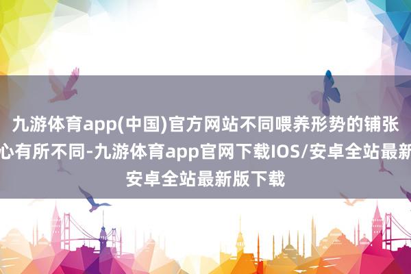 九游体育app(中国)官方网站不同喂养形势的铺张者侧重心有所不同-九游体育app官网下载IOS/安卓全站最新版下载