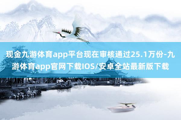 现金九游体育app平台现在审核通过25.1万份-九游体育app官网下载IOS/安卓全站最新版下载