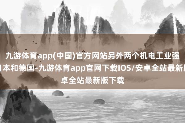 九游体育app(中国)官方网站另外两个机电工业强国事日本和德国-九游体育app官网下载IOS/安卓全站最新版下载