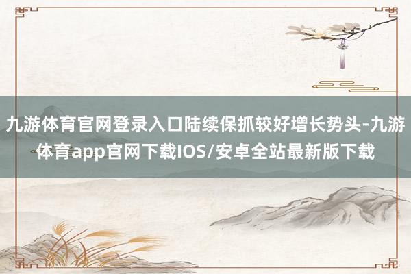 九游体育官网登录入口陆续保抓较好增长势头-九游体育app官网下载IOS/安卓全站最新版下载