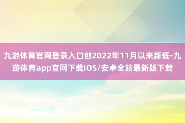 九游体育官网登录入口创2022年11月以来新低-九游体育app官网下载IOS/安卓全站最新版下载