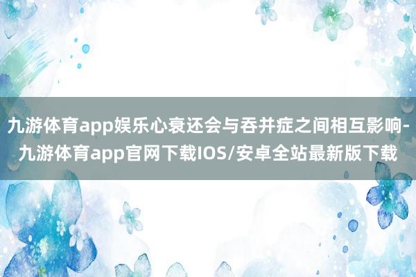 九游体育app娱乐心衰还会与吞并症之间相互影响-九游体育app官网下载IOS/安卓全站最新版下载