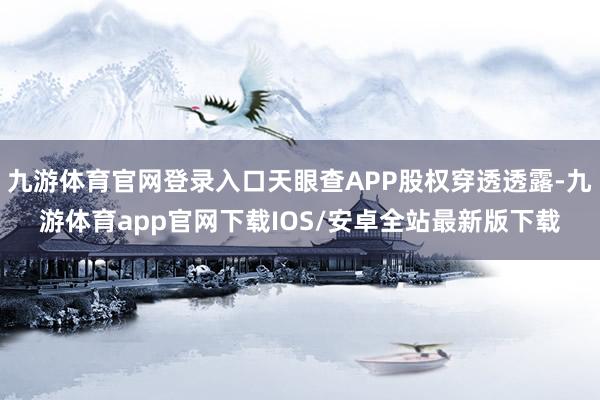 九游体育官网登录入口天眼查APP股权穿透透露-九游体育app官网下载IOS/安卓全站最新版下载