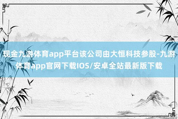 现金九游体育app平台该公司由大恒科技参股-九游体育app官网下载IOS/安卓全站最新版下载