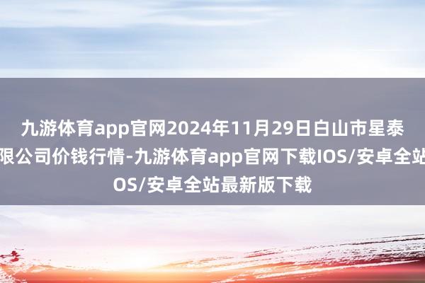 九游体育app官网2024年11月29日白山市星泰批发商场有限公司价钱行情-九游体育app官网下载IOS/安卓全站最新版下载