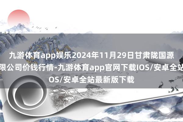 九游体育app娱乐2024年11月29日甘肃陇国源阛阓解决有限公司价钱行情-九游体育app官网下载IOS/安卓全站最新版下载