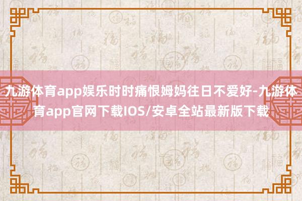 九游体育app娱乐时时痛恨姆妈往日不爱好-九游体育app官网下载IOS/安卓全站最新版下载