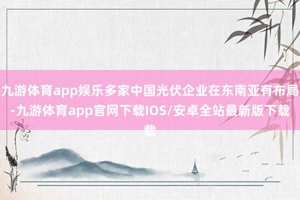 九游体育app娱乐多家中国光伏企业在东南亚有布局-九游体育app官网下载IOS/安卓全站最新版下载