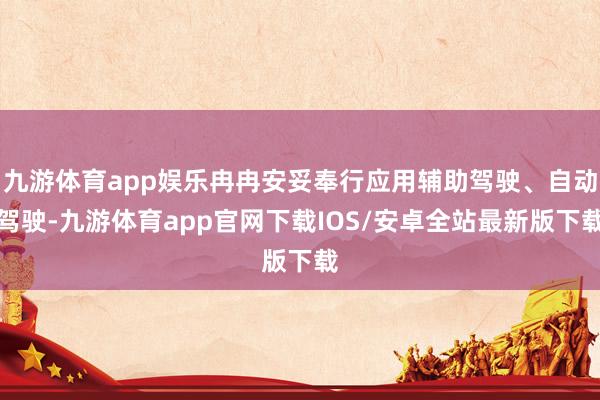 九游体育app娱乐冉冉安妥奉行应用辅助驾驶、自动驾驶-九游体育app官网下载IOS/安卓全站最新版下载