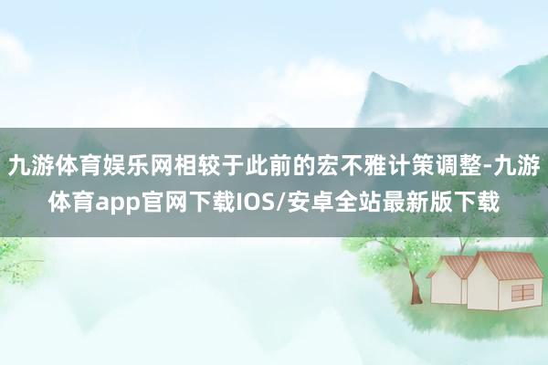 九游体育娱乐网相较于此前的宏不雅计策调整-九游体育app官网下载IOS/安卓全站最新版下载
