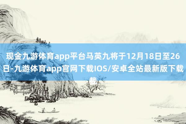 现金九游体育app平台马英九将于12月18日至26日-九游体育app官网下载IOS/安卓全站最新版下载