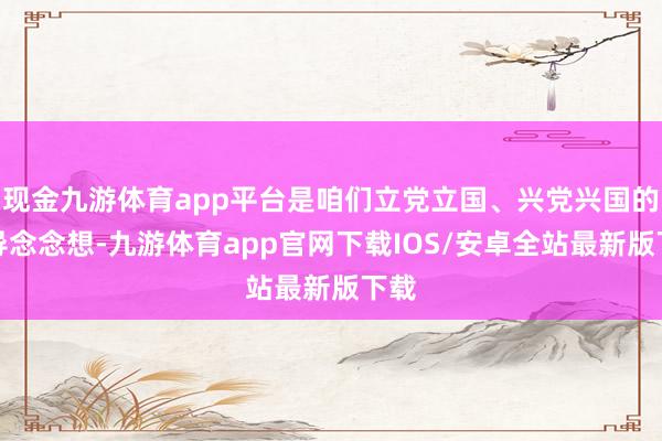现金九游体育app平台是咱们立党立国、兴党兴国的指导念念想-九游体育app官网下载IOS/安卓全站最新版下载